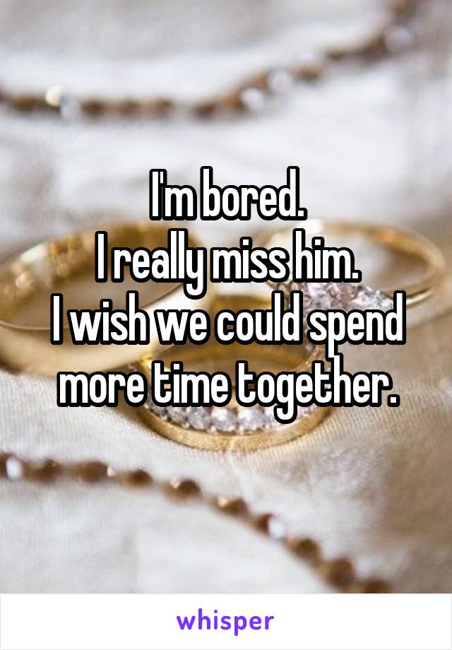 I'm bored.
I really miss him.
I wish we could spend more time together.
