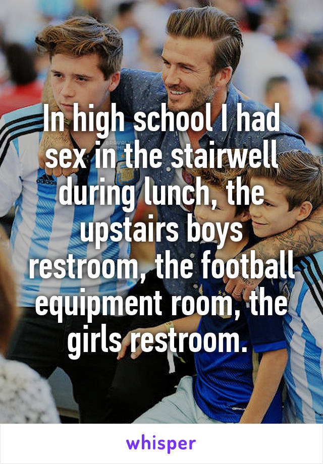 In high school I had sex in the stairwell during lunch, the upstairs boys restroom, the football equipment room, the girls restroom. 