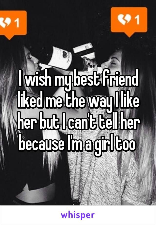 I wish my best friend liked me the way I like her but I can't tell her because I'm a girl too 