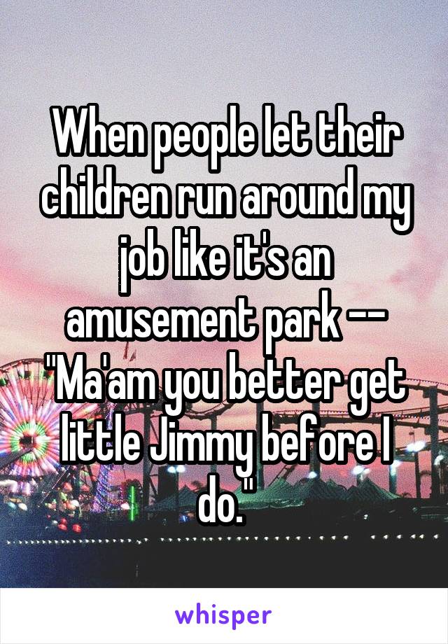 When people let their children run around my job like it's an amusement park -- "Ma'am you better get little Jimmy before I do."