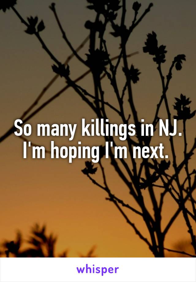 So many killings in NJ. I'm hoping I'm next. 