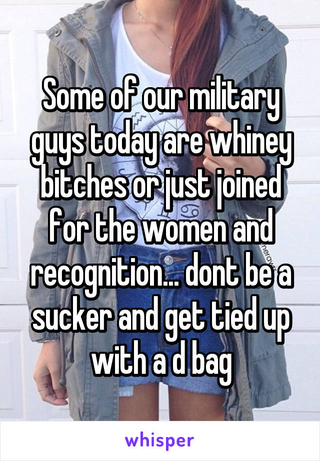 Some of our military guys today are whiney bitches or just joined for the women and recognition... dont be a sucker and get tied up with a d bag