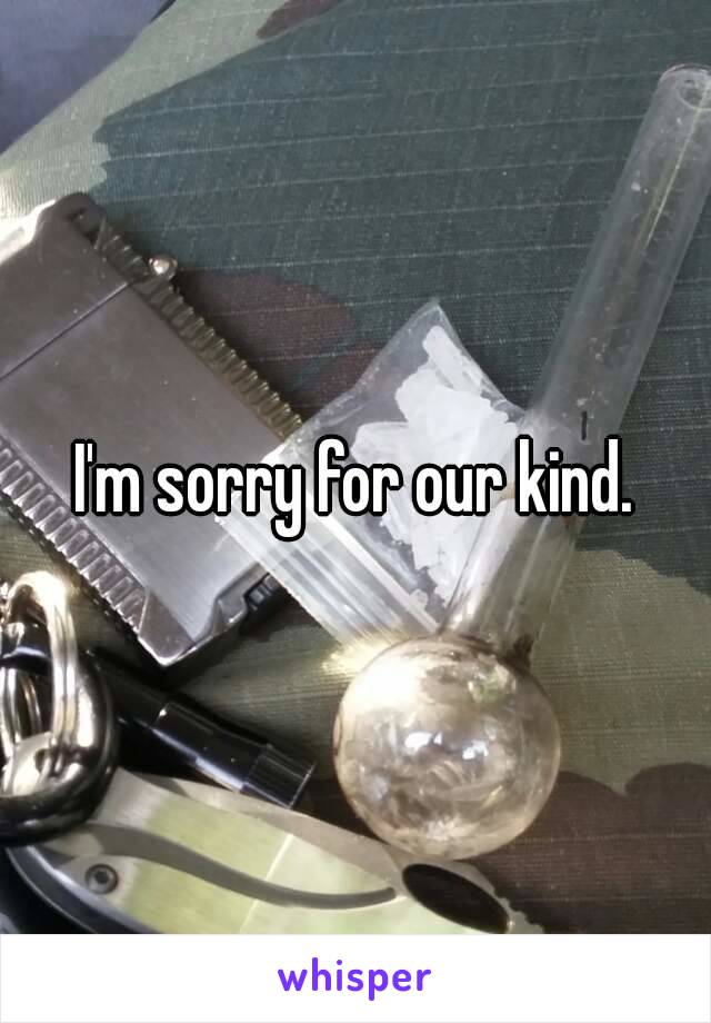 I'm sorry for our kind.