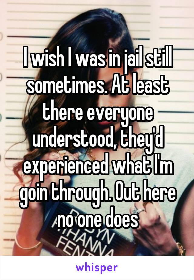 I wish I was in jail still sometimes. At least there everyone understood, they'd experienced what I'm goin through. Out here no one does