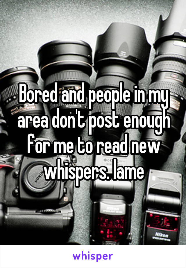 Bored and people in my area don't post enough for me to read new whispers. lame