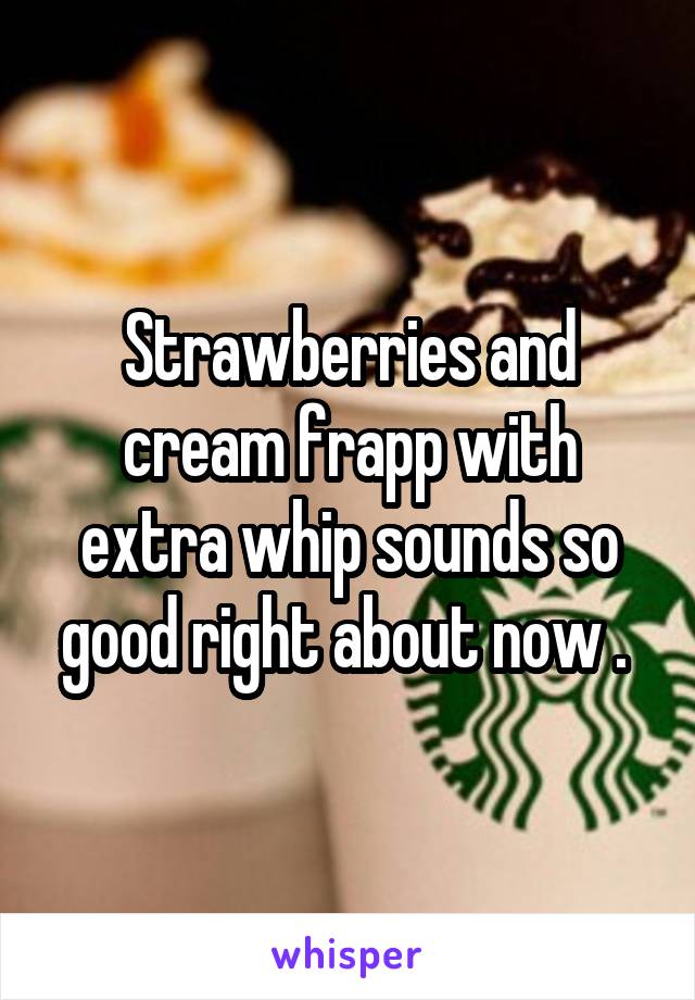 Strawberries and cream frapp with extra whip sounds so good right about now . 