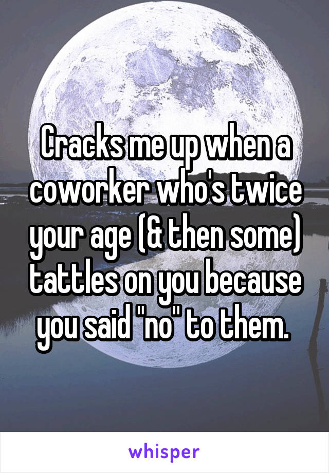 Cracks me up when a coworker who's twice your age (& then some) tattles on you because you said "no" to them. 