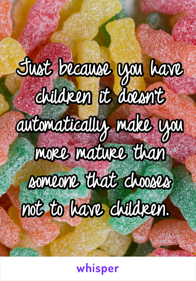 Just because you have children it doesn't automatically make you more mature than someone that chooses not to have children. 