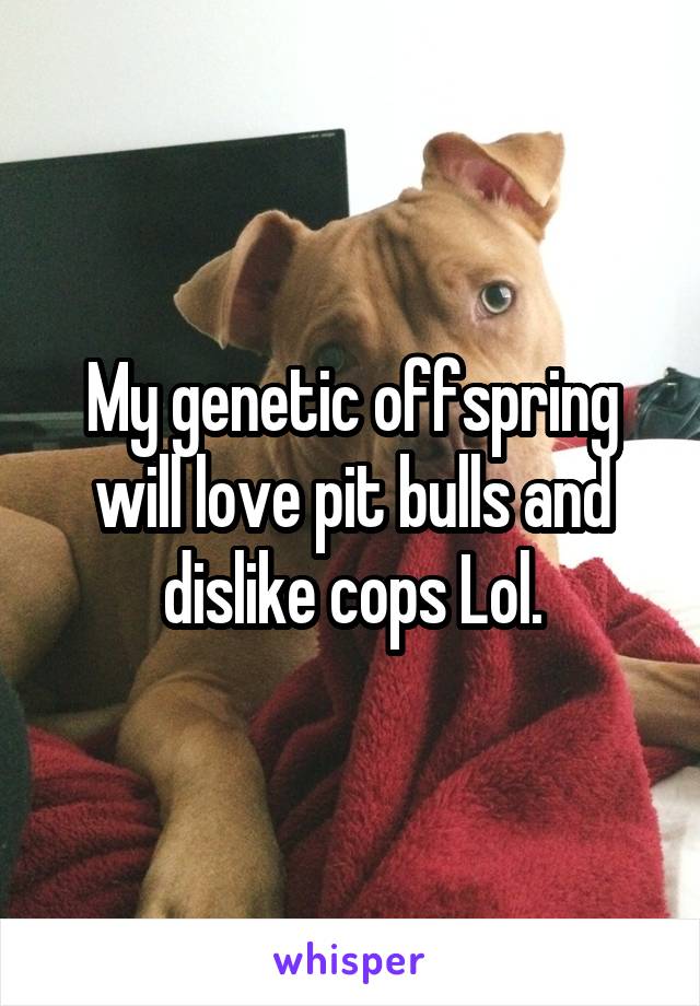 My genetic offspring will love pit bulls and dislike cops Lol.