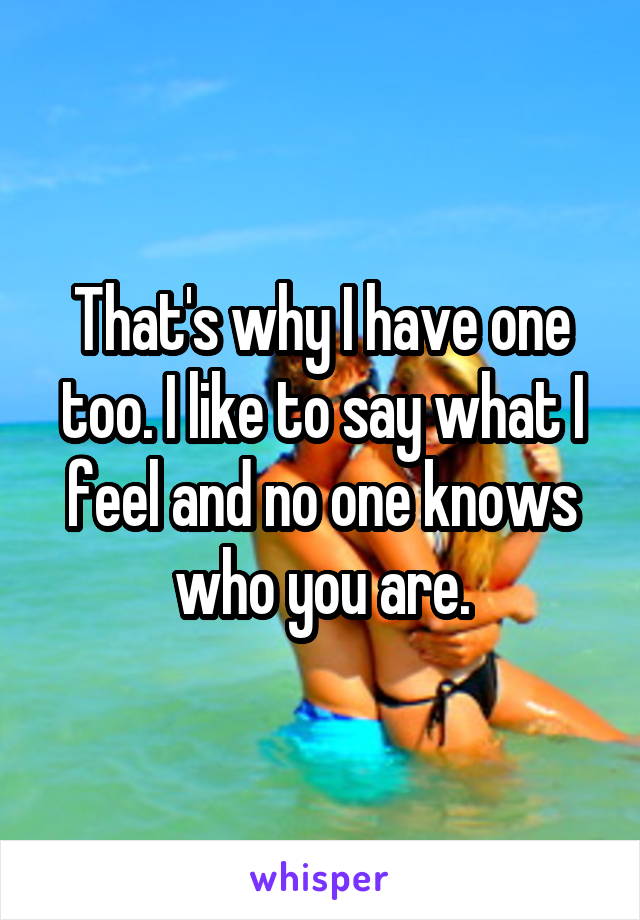 That's why I have one too. I like to say what I feel and no one knows who you are.