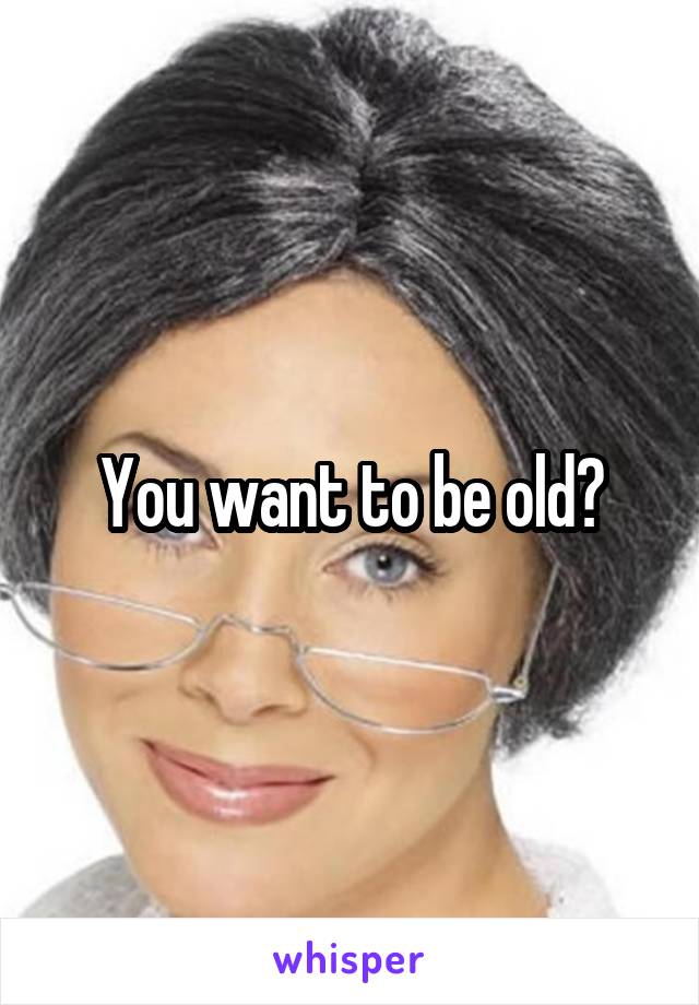 You want to be old?