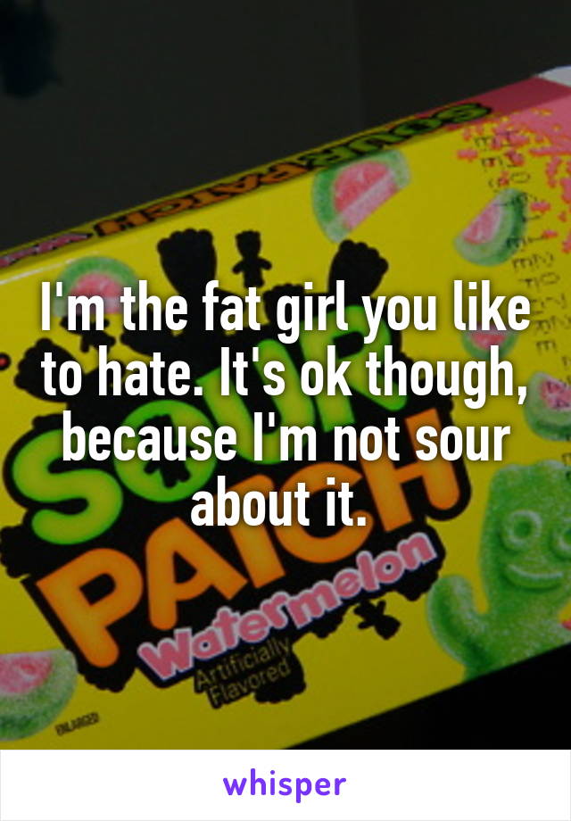 I'm the fat girl you like to hate. It's ok though, because I'm not sour about it. 