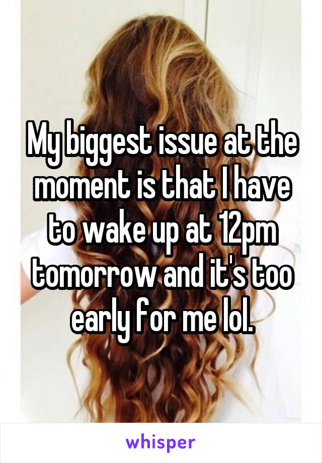 My biggest issue at the moment is that I have to wake up at 12pm tomorrow and it's too early for me lol.