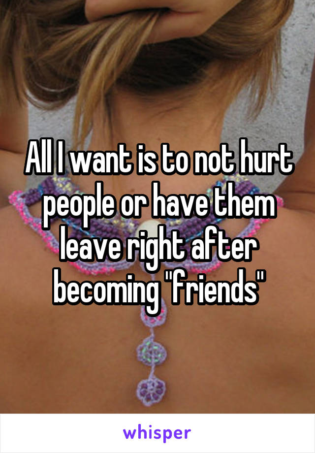 All I want is to not hurt people or have them leave right after becoming "friends"