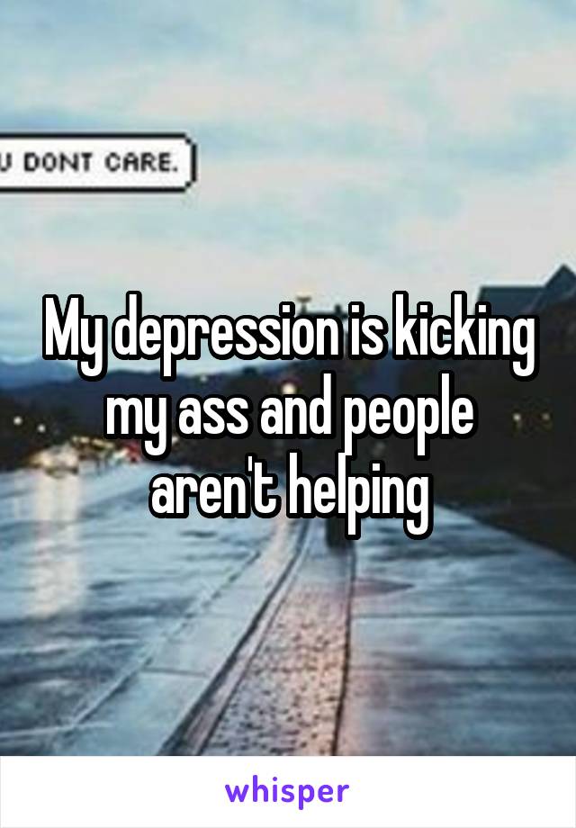 My depression is kicking my ass and people aren't helping