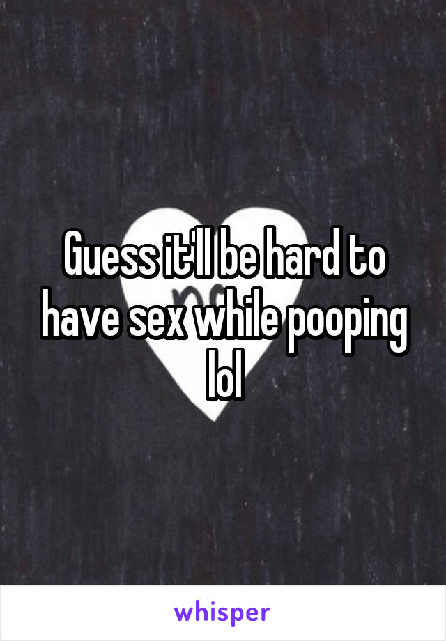 Guess it'll be hard to have sex while pooping lol