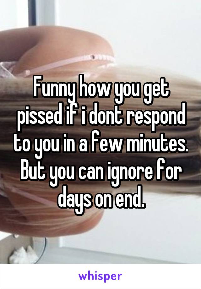 Funny how you get pissed if i dont respond to you in a few minutes. But you can ignore for days on end.