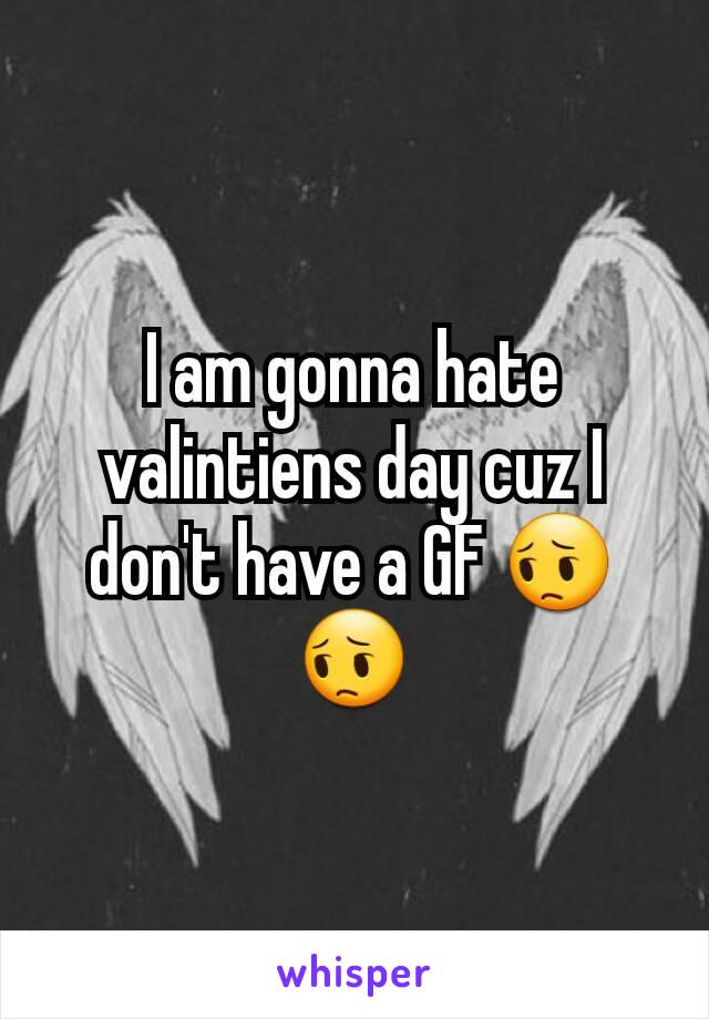 I am gonna hate valintiens day cuz I don't have a GF 😔😔