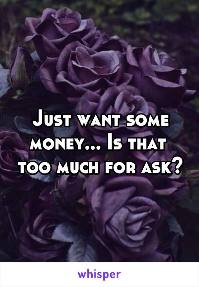 Just want some money... Is that  too much for ask?