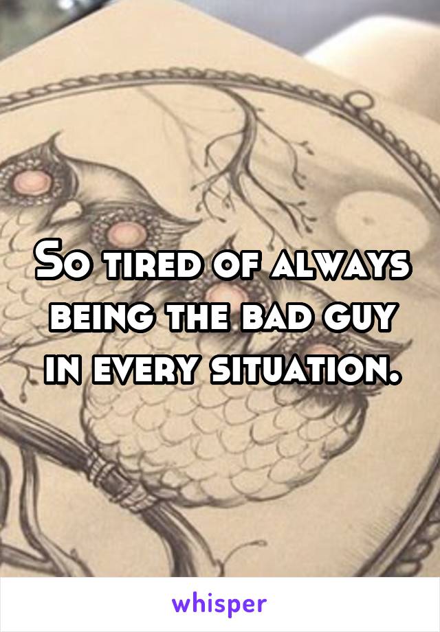 So tired of always being the bad guy in every situation.