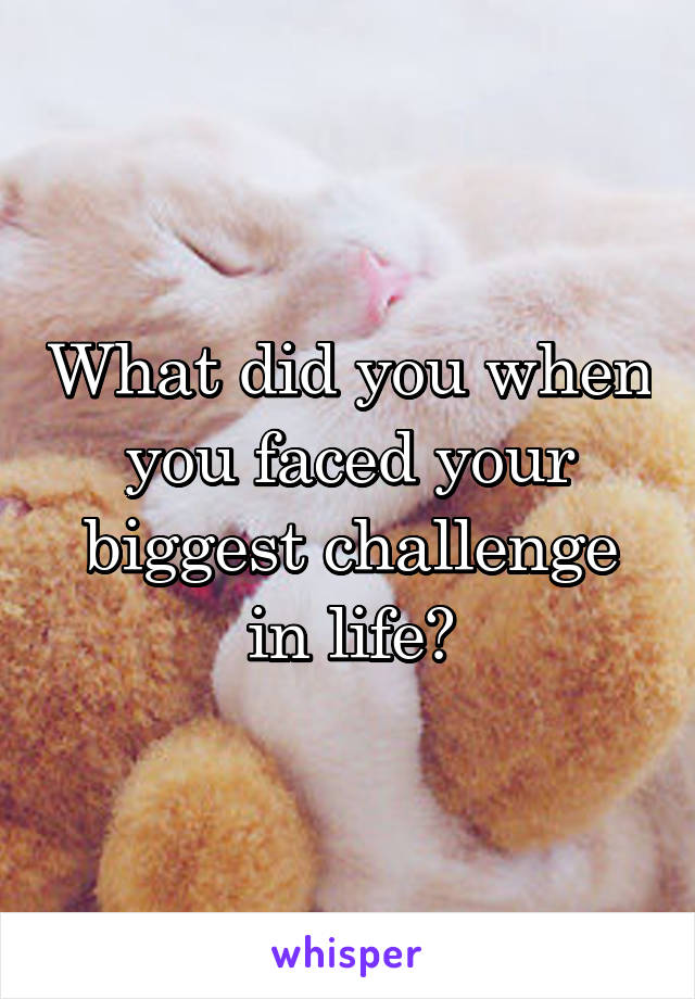 What did you when you faced your biggest challenge in life?