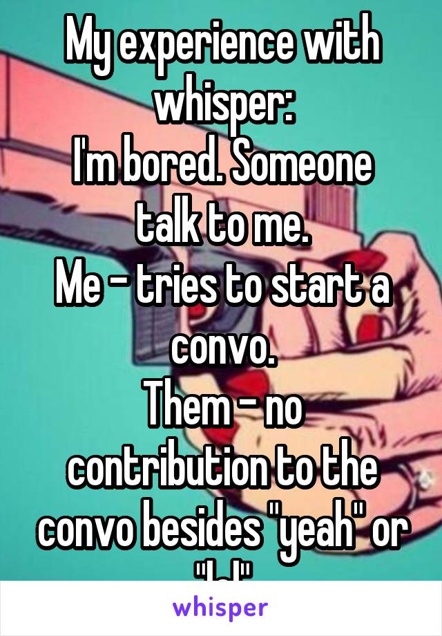 My experience with whisper:
I'm bored. Someone talk to me.
Me - tries to start a convo.
Them - no contribution to the convo besides "yeah" or "lol"