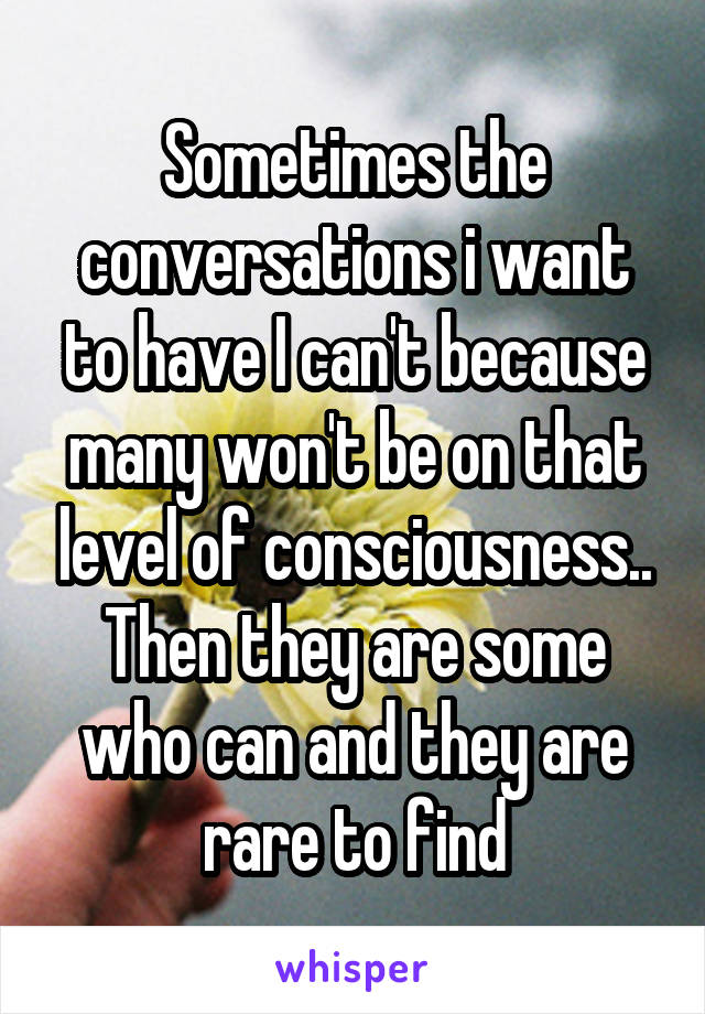 Sometimes the conversations i want to have I can't because many won't be on that level of consciousness.. Then they are some who can and they are rare to find