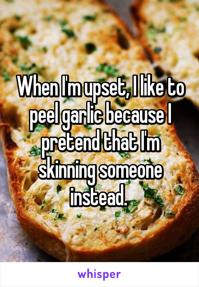 When I'm upset, I like to peel garlic because I pretend that I'm skinning someone instead. 