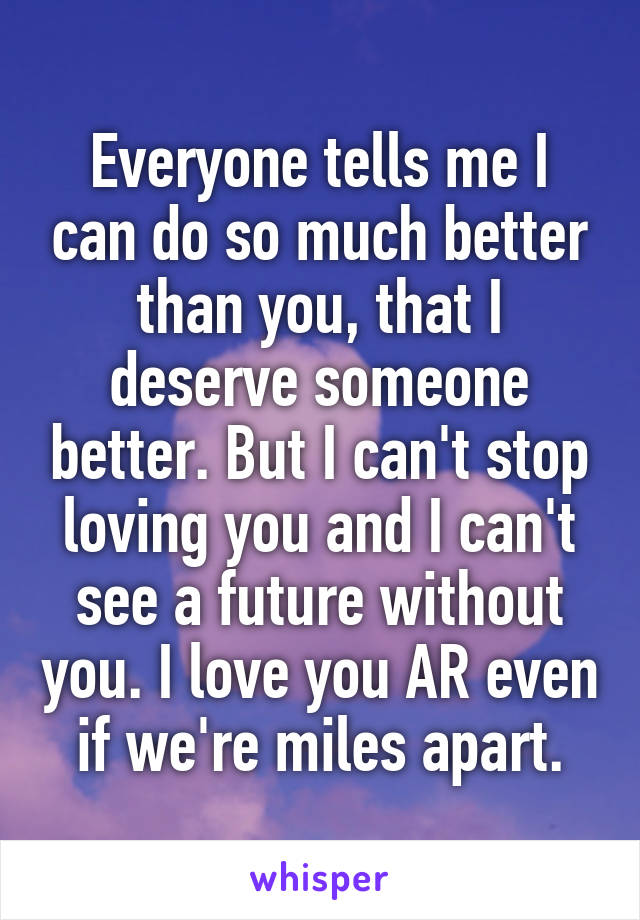 Everyone tells me I can do so much better than you, that I deserve someone better. But I can't stop loving you and I can't see a future without you. I love you AR even if we're miles apart.