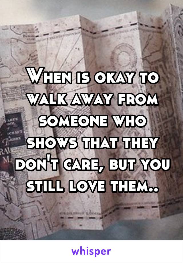 When is okay to walk away from someone who shows that they don't care, but you still love them..