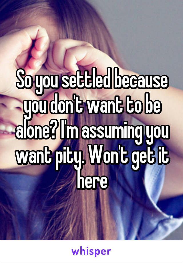 So you settled because you don't want to be alone? I'm assuming you want pity. Won't get it here