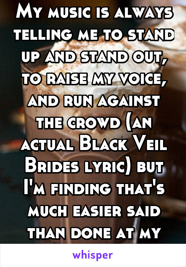 My music is always telling me to stand up and stand out, to raise my voice, and run against the crowd (an actual Black Veil Brides lyric) but I'm finding that's much easier said than done at my age.