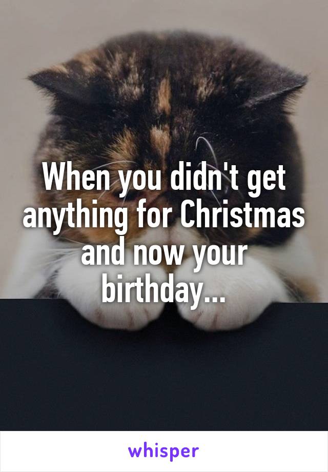 When you didn't get anything for Christmas and now your birthday...