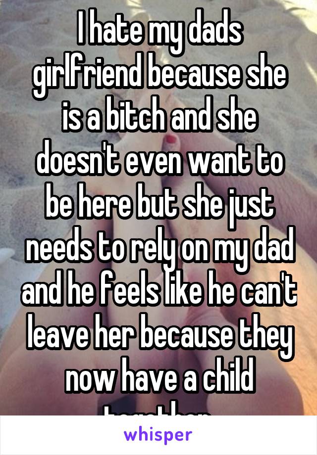 I hate my dads girlfriend because she is a bitch and she doesn't even want to be here but she just needs to rely on my dad and he feels like he can't leave her because they now have a child together.