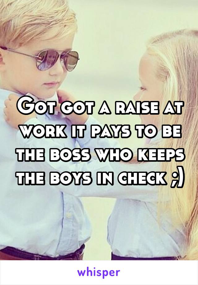 Got got a raise at work it pays to be the boss who keeps the boys in check ;)