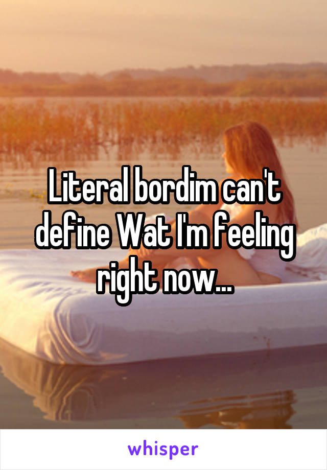 Literal bordim can't define Wat I'm feeling right now...