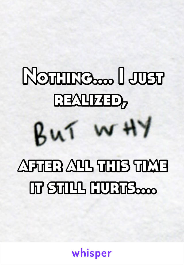 Nothing.... I just realized, 


after all this time it still hurts....