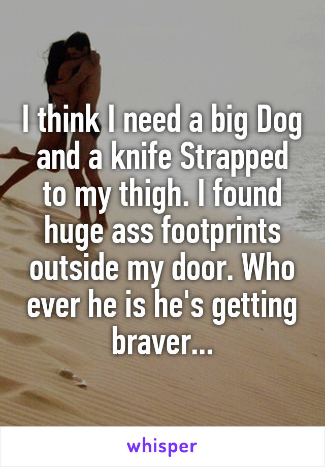 I think I need a big Dog and a knife Strapped to my thigh. I found huge ass footprints outside my door. Who ever he is he's getting braver...