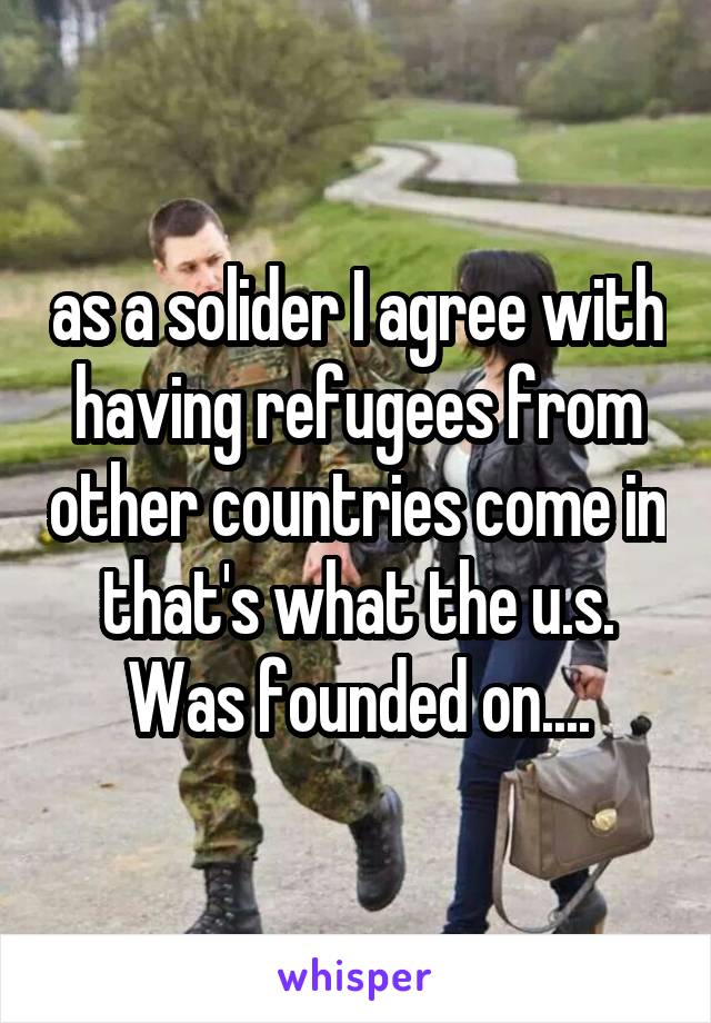 as a solider I agree with having refugees from other countries come in that's what the u.s. Was founded on....