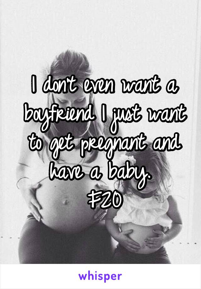 I don't even want a boyfriend I just want to get pregnant and have a baby. 
F20