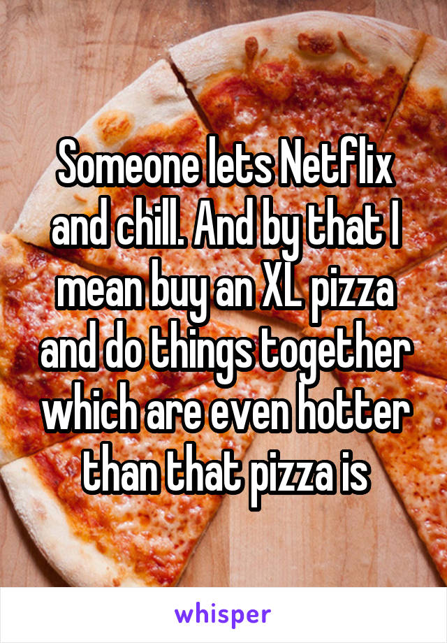 Someone lets Netflix and chill. And by that I mean buy an XL pizza and do things together which are even hotter than that pizza is