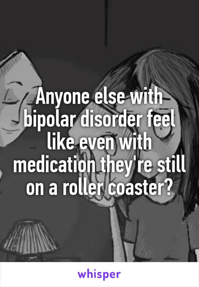 Anyone else with bipolar disorder feel like even with medication they're still on a roller coaster?