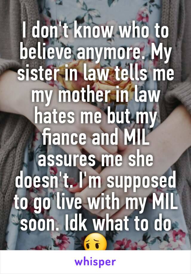 I don't know who to believe anymore. My sister in law tells me my mother in law hates me but my fiance and MIL assures me she doesn't. I'm supposed to go live with my MIL soon. Idk what to do😔