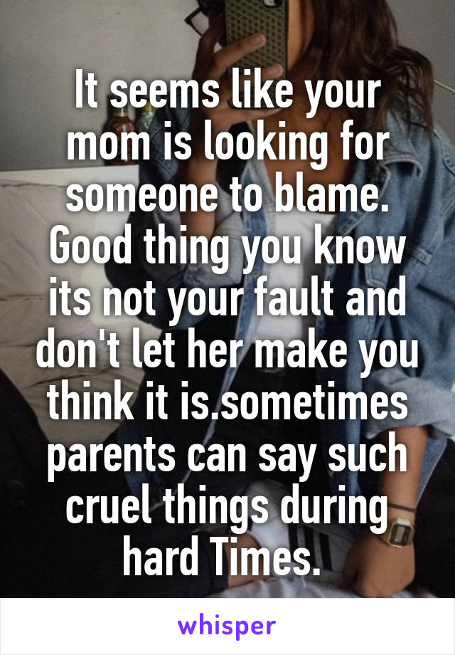 It seems like your mom is looking for someone to blame. Good thing you know its not your fault and don't let her make you think it is.sometimes parents can say such cruel things during hard Times. 