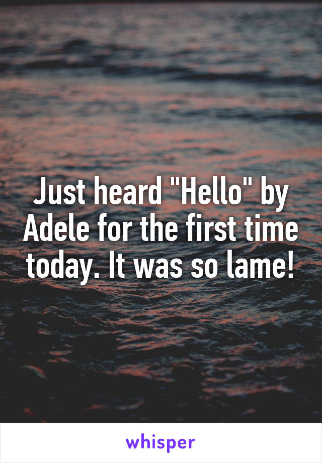 Just heard "Hello" by Adele for the first time today. It was so lame!