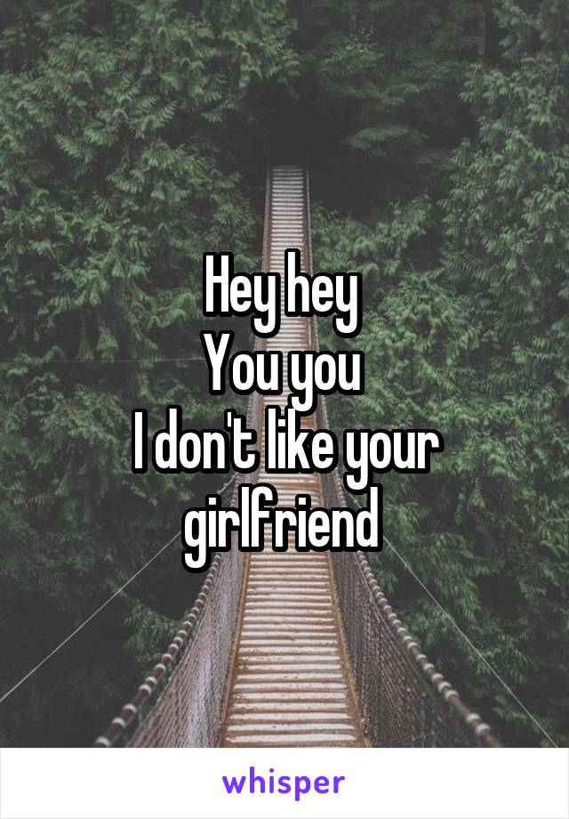 Hey hey 
You you 
I don't like your girlfriend 