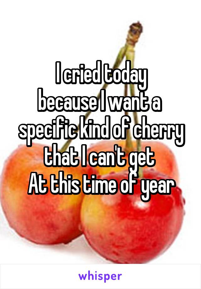 I cried today
because I want a 
specific kind of cherry
that I can't get 
At this time of year
