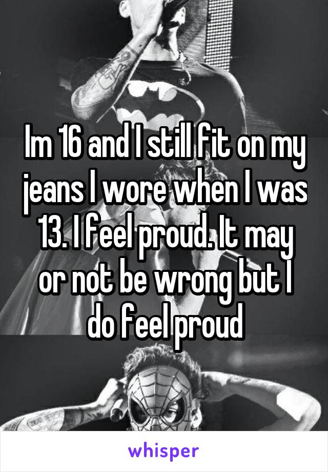 Im 16 and I still fit on my jeans I wore when I was 13. I feel proud. It may or not be wrong but I do feel proud