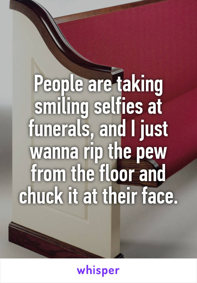 People are taking smiling selfies at funerals, and I just wanna rip the pew from the floor and chuck it at their face.