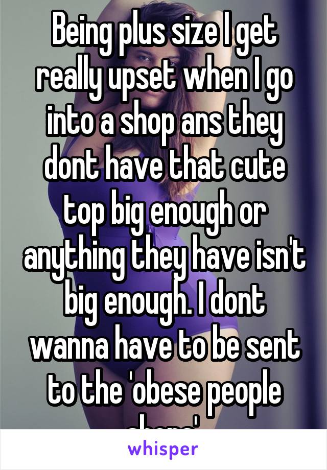 Being plus size I get really upset when I go into a shop ans they dont have that cute top big enough or anything they have isn't big enough. I dont wanna have to be sent to the 'obese people shops' 